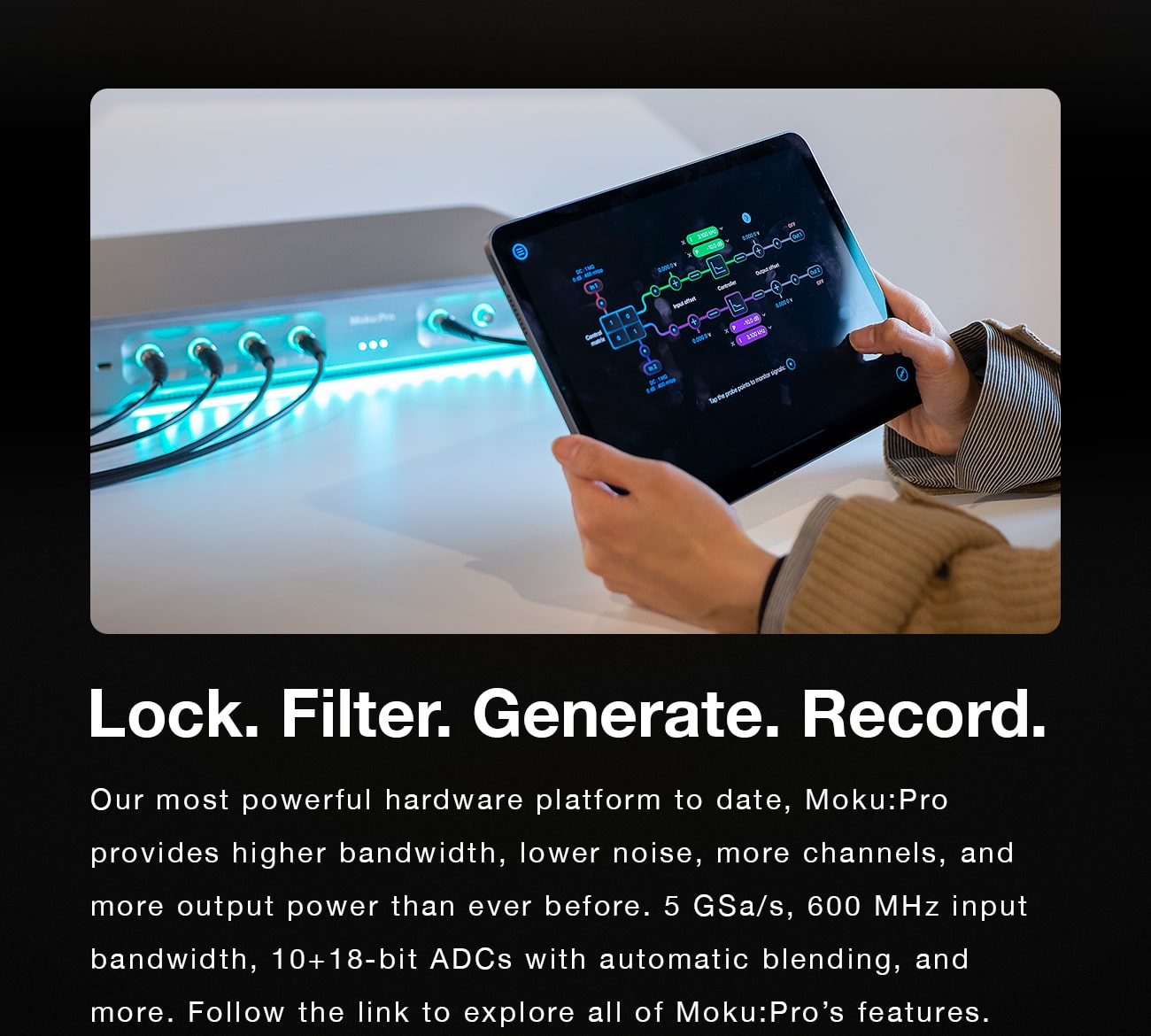 Lock. Filter. Generate. Record. Our most powerful hardware platform to date, Moku:Pro provides higher bandwidth, lower noise, more channels, and more output power than ever before. 5 GSa/s, 600 MHz input bandwidth, 10+18-bit ADCs with automatic blending, and more. Follow the link to explore all of Moku:Pro’s features. 